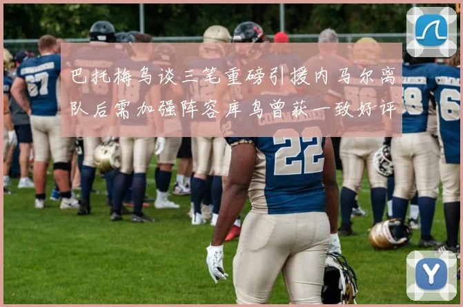 巴托梅乌谈三笔重磅引援内马尔离队后需加强阵容库鸟曾获一致好评