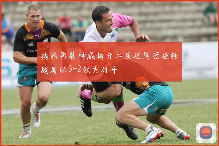 梅西再展神威梅开二度迈阿密逆转战局以3-2领先对手