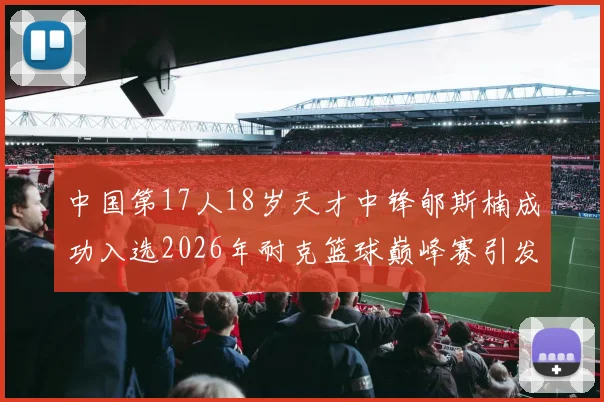 中国第17人18岁天才中锋郇斯楠成功入选2026年耐克篮球巅峰赛引发热议