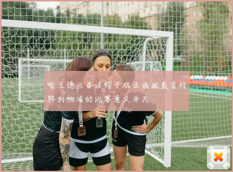 哈兰德兴奋谈帽子戏法成就直言对阵利物浦的比赛意义非凡