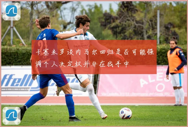 卡塞米罗谈内马尔回归是否可能强调个人决定权并非在我手中