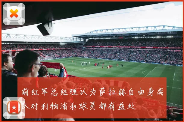 前红军总经理认为萨拉赫自由身离队对利物浦和球员都有益处