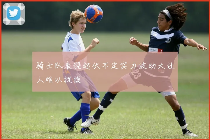 骑士队表现起伏不定实力波动大让人难以捉摸