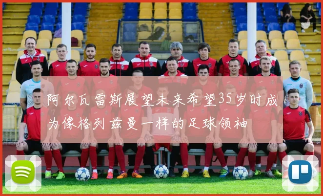 阿尔瓦雷斯展望未来希望35岁时成为像格列兹曼一样的足球领袖