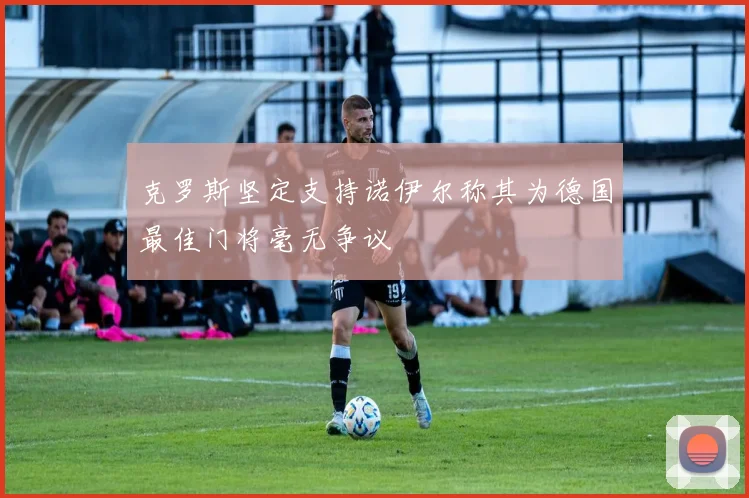 克罗斯坚定支持诺伊尔称其为德国最佳门将毫无争议