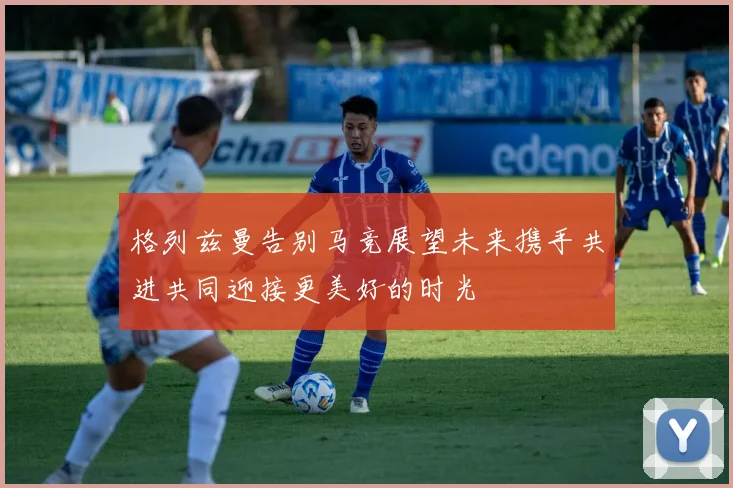 格列兹曼告别马竞展望未来携手共进共同迎接更美好的时光
