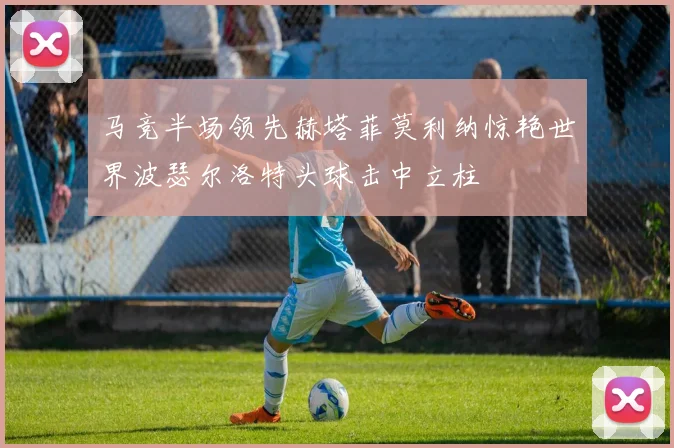 马竞半场领先赫塔菲莫利纳惊艳世界波瑟尔洛特头球击中立柱