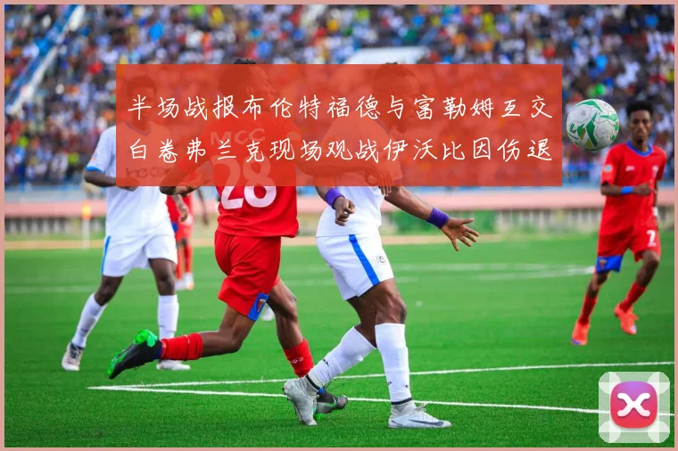 半场战报布伦特福德与富勒姆互交白卷弗兰克现场观战伊沃比因伤退场