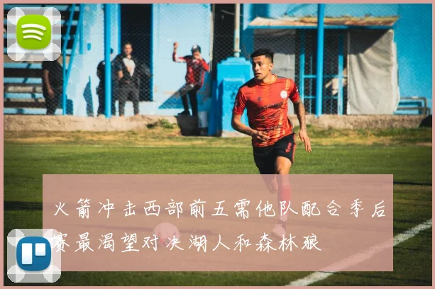 火箭冲击西部前五需他队配合季后赛最渴望对决湖人和森林狼