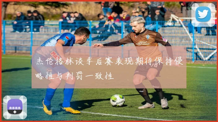 杰伦格林谈季后赛表现期待保持侵略性与判罚一致性