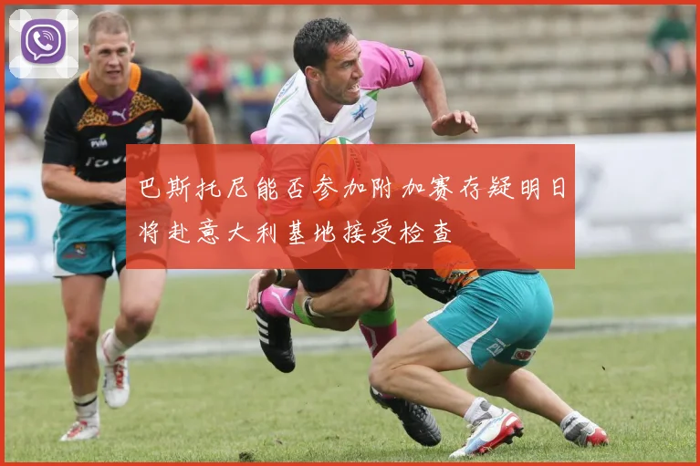 巴斯托尼能否参加附加赛存疑明日将赴意大利基地接受检查