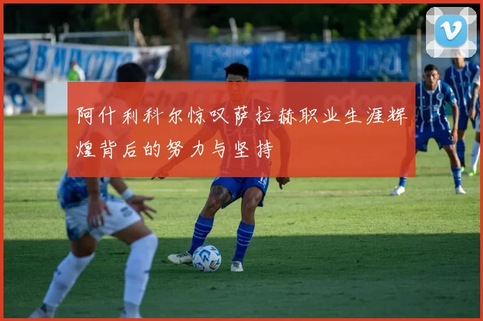 阿什利科尔惊叹萨拉赫职业生涯辉煌背后的努力与坚持