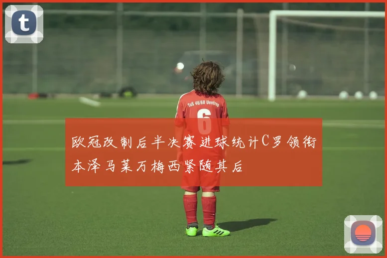欧冠改制后半决赛进球统计C罗领衔本泽马莱万梅西紧随其后