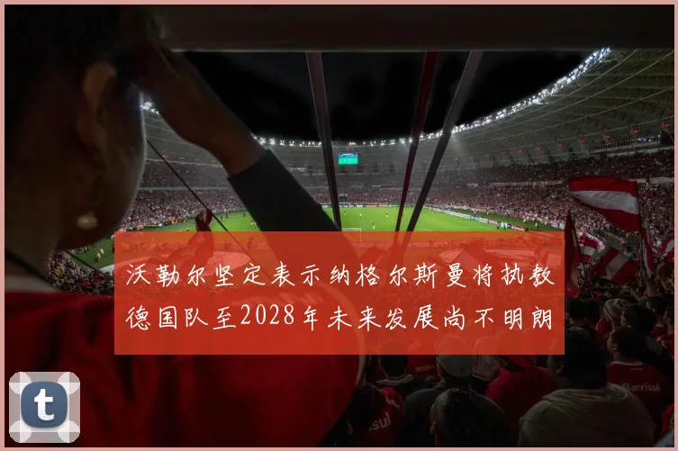 沃勒尔坚定表示纳格尔斯曼将执教德国队至2028年未来发展尚不明朗