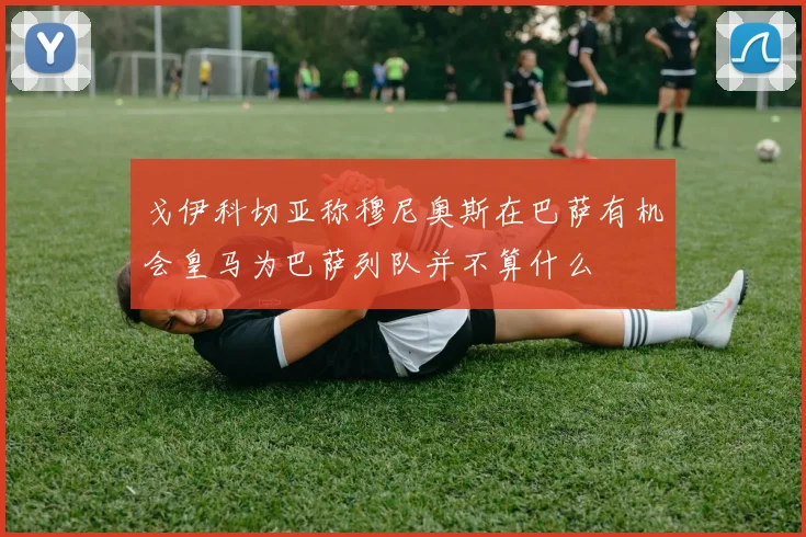 戈伊科切亚称穆尼奥斯在巴萨有机会皇马为巴萨列队并不算什么