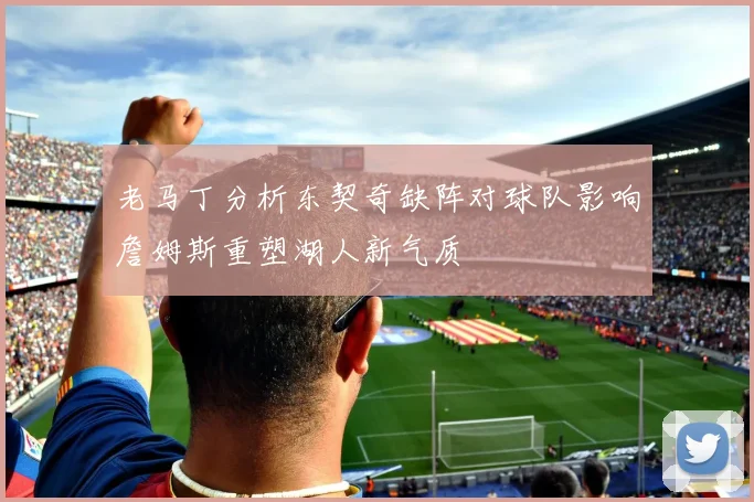 老马丁分析东契奇缺阵对球队影响詹姆斯重塑湖人新气质