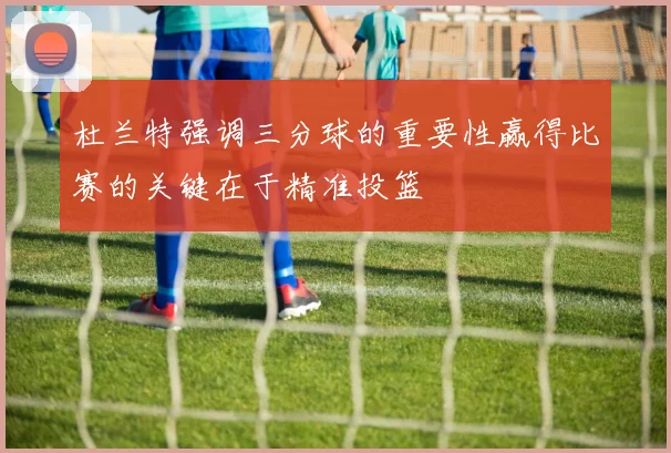 杜兰特强调三分球的重要性赢得比赛的关键在于精准投篮