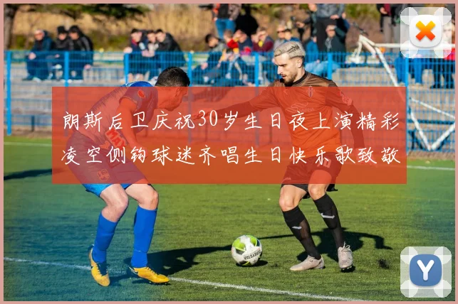 朗斯后卫庆祝30岁生日夜上演精彩凌空侧钩球迷齐唱生日快乐歌致敬