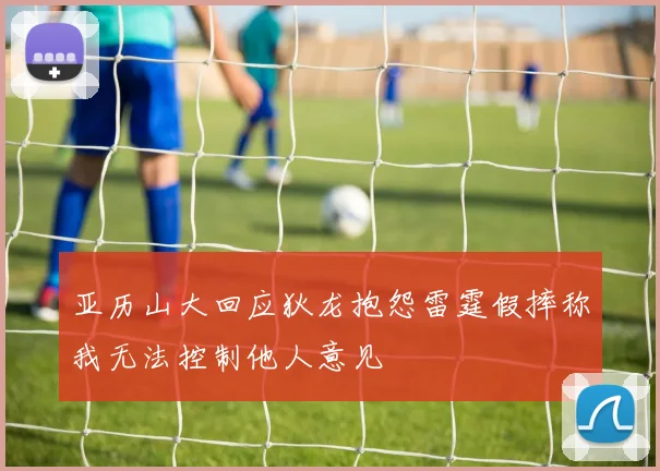 亚历山大回应狄龙抱怨雷霆假摔称我无法控制他人意见