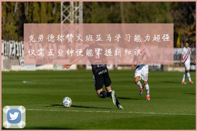 克劳德称赞文班亚马学习能力超强仅需五分钟便能掌握新知识