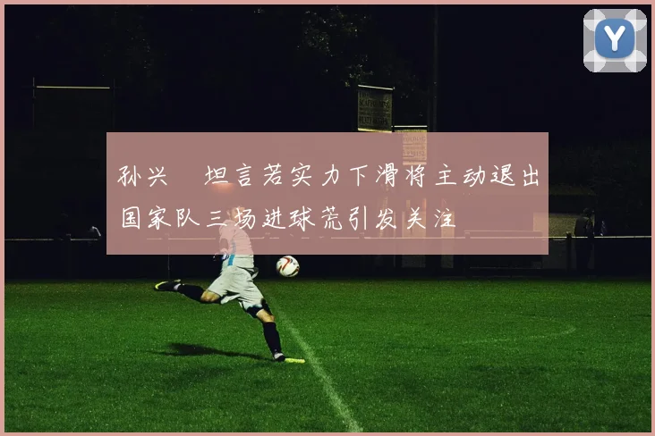 孙兴慜坦言若实力下滑将主动退出国家队三场进球荒引发关注
