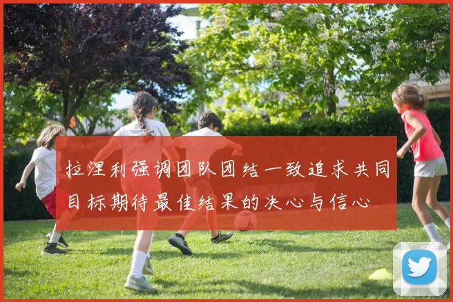 拉涅利强调团队团结一致追求共同目标期待最佳结果的决心与信心
