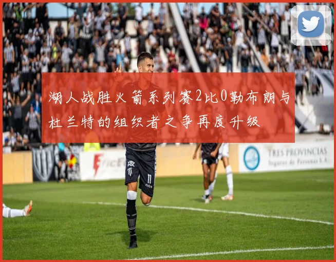 湖人战胜火箭系列赛2比0勒布朗与杜兰特的组织者之争再度升级