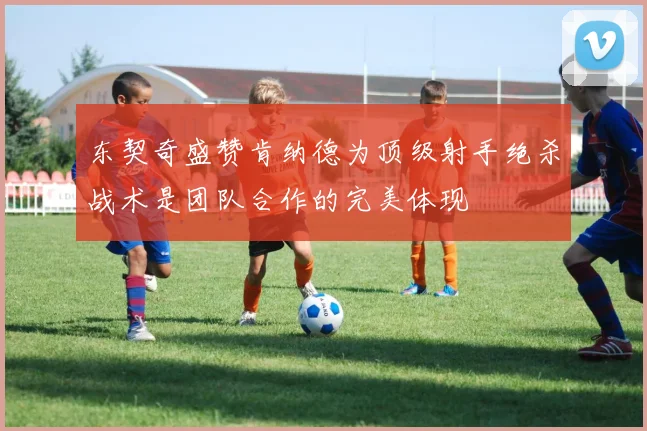 东契奇盛赞肯纳德为顶级射手绝杀战术是团队合作的完美体现