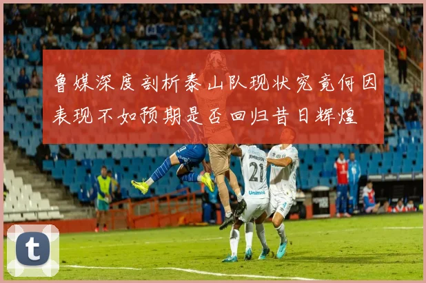 鲁媒深度剖析泰山队现状究竟何因表现不如预期是否回归昔日辉煌