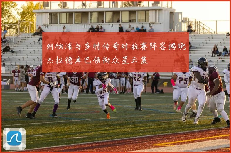 利物浦与多特传奇对抗赛阵容揭晓杰拉德库巴领衔众星云集