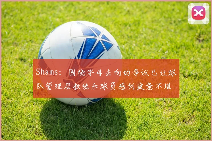 Shams：围绕字母去向的争议已让球队管理层教练和球员感到疲惫不堪