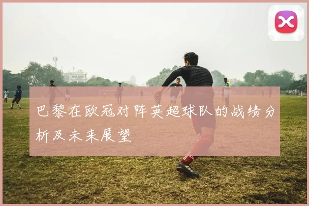 巴黎在欧冠对阵英超球队的战绩分析及未来展望